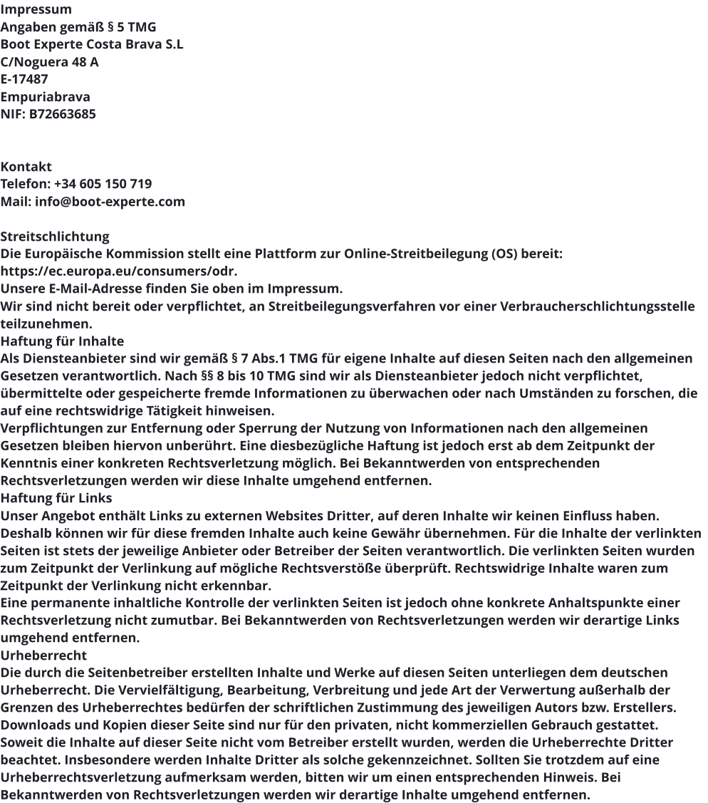 Impressum Angaben gemäß § 5 TMG Boot Experte Costa Brava S.L C/Noguera 48 A  E-17487  Empuriabrava NIF: B72663685    Kontakt Telefon: +34 605 150 719 Mail: info@boot-experte.com  Streitschlichtung Die Europäische Kommission stellt eine Plattform zur Online-Streitbeilegung (OS) bereit: https://ec.europa.eu/consumers/odr. Unsere E-Mail-Adresse finden Sie oben im Impressum. Wir sind nicht bereit oder verpflichtet, an Streitbeilegungsverfahren vor einer Verbraucherschlichtungsstelle teilzunehmen. Haftung für Inhalte Als Diensteanbieter sind wir gemäß § 7 Abs.1 TMG für eigene Inhalte auf diesen Seiten nach den allgemeinen Gesetzen verantwortlich. Nach §§ 8 bis 10 TMG sind wir als Diensteanbieter jedoch nicht verpflichtet, übermittelte oder gespeicherte fremde Informationen zu überwachen oder nach Umständen zu forschen, die auf eine rechtswidrige Tätigkeit hinweisen. Verpflichtungen zur Entfernung oder Sperrung der Nutzung von Informationen nach den allgemeinen Gesetzen bleiben hiervon unberührt. Eine diesbezügliche Haftung ist jedoch erst ab dem Zeitpunkt der Kenntnis einer konkreten Rechtsverletzung möglich. Bei Bekanntwerden von entsprechenden Rechtsverletzungen werden wir diese Inhalte umgehend entfernen. Haftung für Links Unser Angebot enthält Links zu externen Websites Dritter, auf deren Inhalte wir keinen Einfluss haben. Deshalb können wir für diese fremden Inhalte auch keine Gewähr übernehmen. Für die Inhalte der verlinkten Seiten ist stets der jeweilige Anbieter oder Betreiber der Seiten verantwortlich. Die verlinkten Seiten wurden zum Zeitpunkt der Verlinkung auf mögliche Rechtsverstöße überprüft. Rechtswidrige Inhalte waren zum Zeitpunkt der Verlinkung nicht erkennbar. Eine permanente inhaltliche Kontrolle der verlinkten Seiten ist jedoch ohne konkrete Anhaltspunkte einer Rechtsverletzung nicht zumutbar. Bei Bekanntwerden von Rechtsverletzungen werden wir derartige Links umgehend entfernen. Urheberrecht Die durch die Seitenbetreiber erstellten Inhalte und Werke auf diesen Seiten unterliegen dem deutschen Urheberrecht. Die Vervielfältigung, Bearbeitung, Verbreitung und jede Art der Verwertung außerhalb der Grenzen des Urheberrechtes bedürfen der schriftlichen Zustimmung des jeweiligen Autors bzw. Erstellers. Downloads und Kopien dieser Seite sind nur für den privaten, nicht kommerziellen Gebrauch gestattet. Soweit die Inhalte auf dieser Seite nicht vom Betreiber erstellt wurden, werden die Urheberrechte Dritter beachtet. Insbesondere werden Inhalte Dritter als solche gekennzeichnet. Sollten Sie trotzdem auf eine Urheberrechtsverletzung aufmerksam werden, bitten wir um einen entsprechenden Hinweis. Bei Bekanntwerden von Rechtsverletzungen werden wir derartige Inhalte umgehend entfernen.